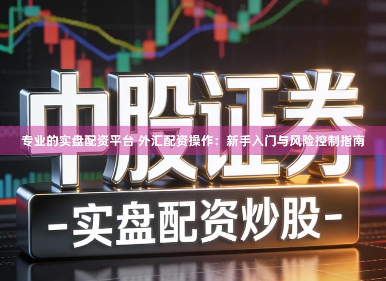 专业的实盘配资平台 外汇配资操作：新手入门与风险控制指南