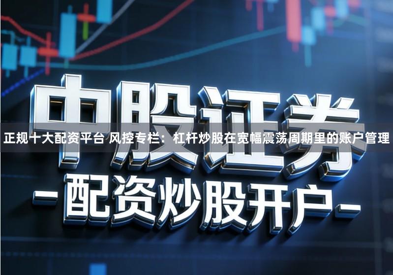 正规十大配资平台 风控专栏：杠杆炒股在宽幅震荡周期里的账户管理