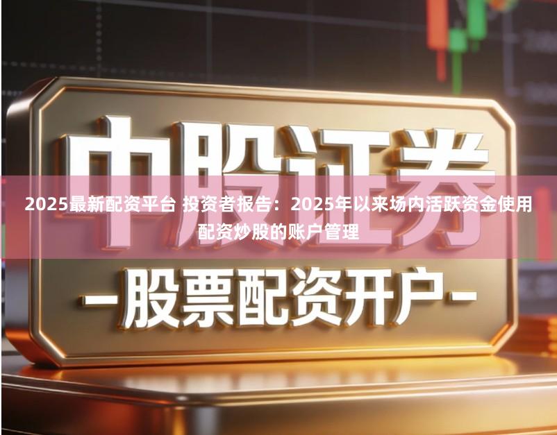 2025最新配资平台 投资者报告：2025年以来场内活跃资金使用配资炒股的账户管理