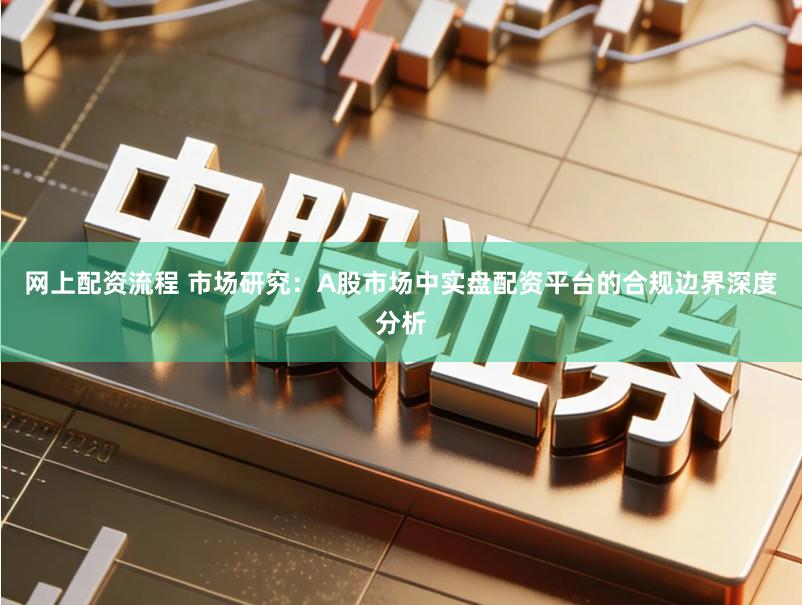 网上配资流程 市场研究：A股市场中实盘配资平台的合规边界深度分析