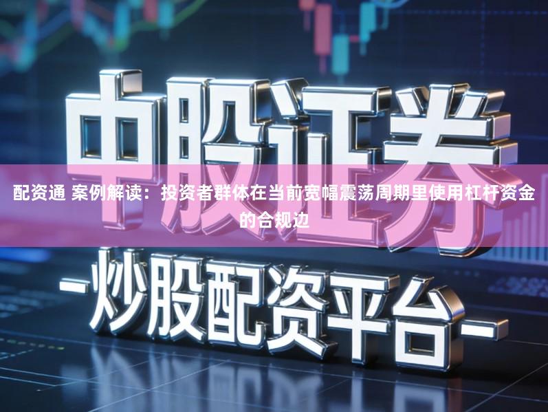 配资通 案例解读：投资者群体在当前宽幅震荡周期里使用杠杆资金的合规边