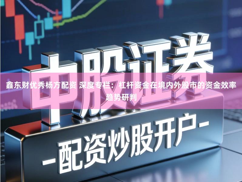 鑫东财优秀杨方配资 深度专栏：杠杆资金在境内外股市的资金效率趋势研判