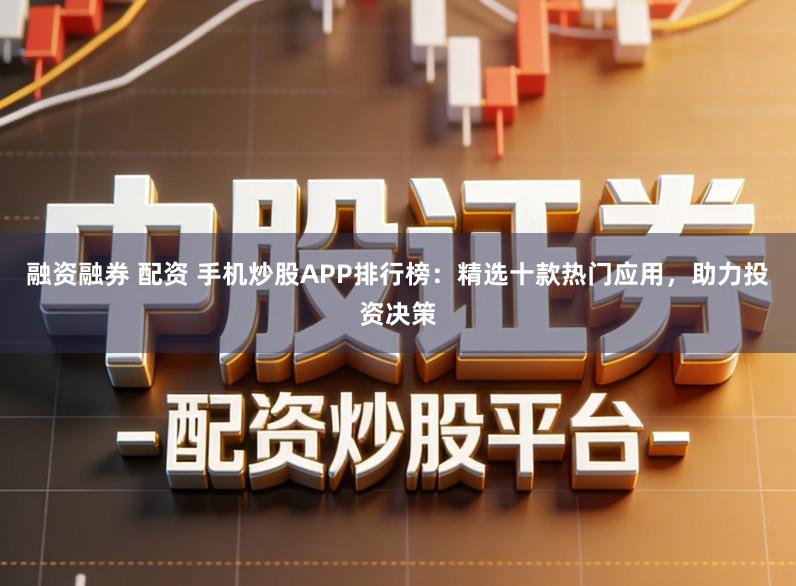 融资融券 配资 手机炒股APP排行榜：精选十款热门应用，助力投资决策