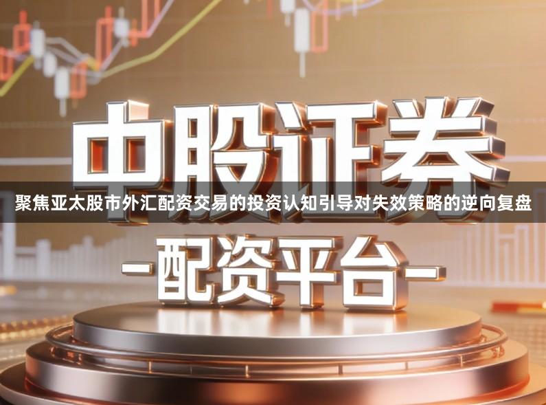 聚焦亚太股市外汇配资交易的投资认知引导对失效策略的逆向复盘