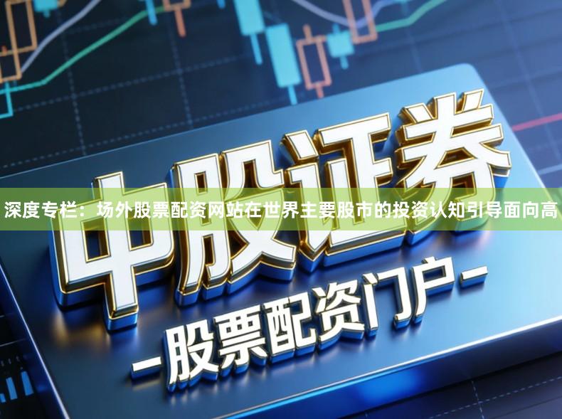 深度专栏：场外股票配资网站在世界主要股市的投资认知引导面向高